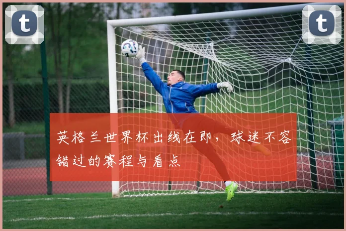 英格兰世界杯出线在即，球迷不容错过的赛程与看点